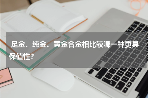  足金、纯金、黄金合金相比较哪一种更具保值性？