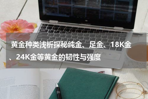  黄金种类浅析探秘纯金、足金、18K金、24K金等黄金的韧性与强度