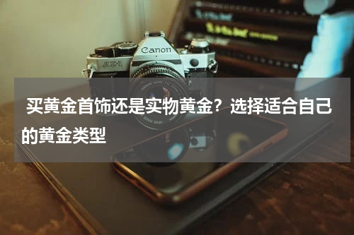  买黄金首饰还是实物黄金？选择适合自己的黄金类型