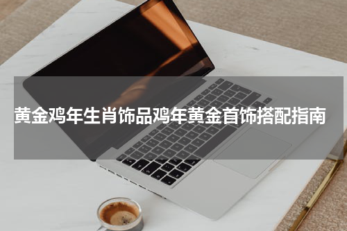  黄金鸡年生肖饰品鸡年黄金首饰搭配指南
