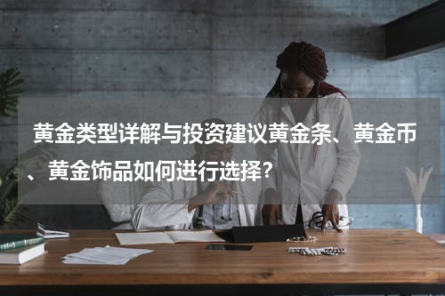  黄金类型详解与投资建议黄金条、黄金币、黄金饰品如何进行选择？