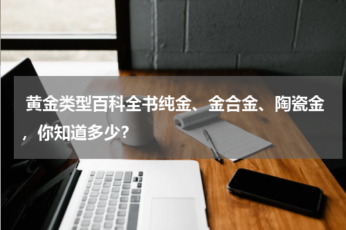  黄金类型百科全书纯金、金合金、陶瓷金，你知道多少？