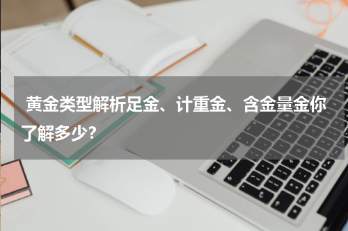  黄金类型解析足金、计重金、含金量金你了解多少？