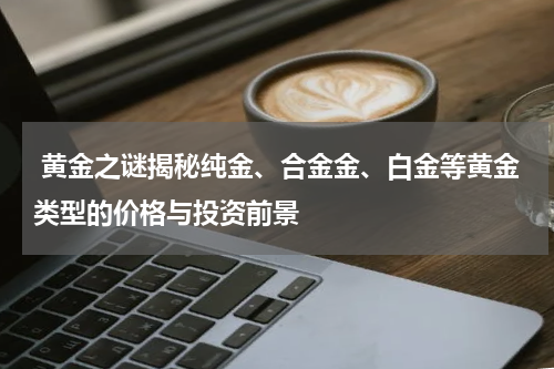  黄金之谜揭秘纯金、合金金、白金等黄金类型的价格与投资前景