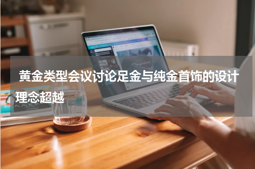  黄金类型会议讨论足金与纯金首饰的设计理念超越