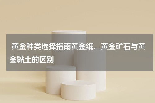  黄金种类选择指南黄金纸、黄金矿石与黄金黏土的区别
