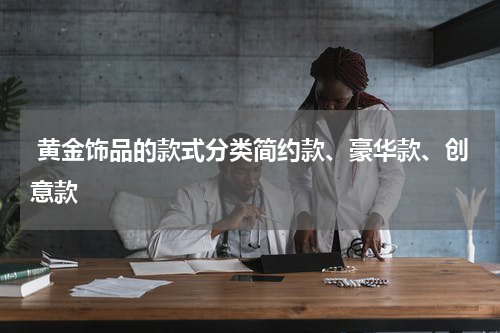  黄金饰品的款式分类简约款、豪华款、创意款