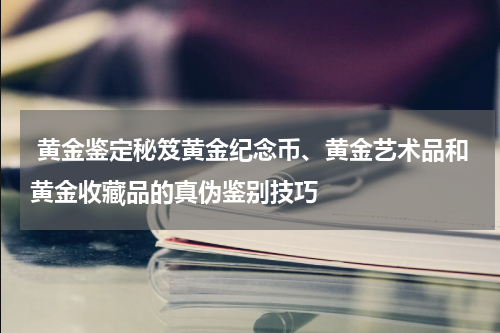  黄金鉴定秘笈黄金纪念币、黄金艺术品和黄金收藏品的真伪鉴别技巧