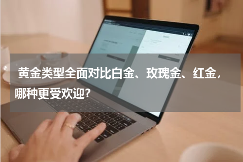  黄金类型全面对比白金、玫瑰金、红金，哪种更受欢迎？