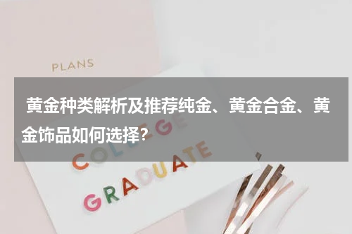  黄金种类解析及推荐纯金、黄金合金、黄金饰品如何选择？