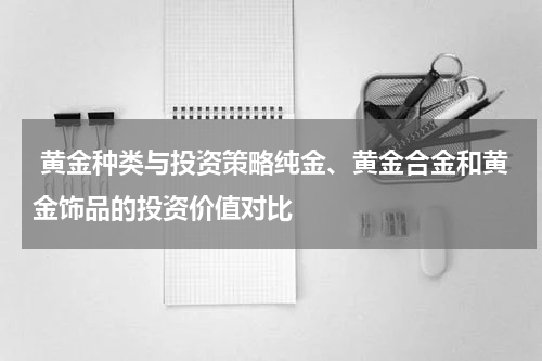  黄金种类与投资策略纯金、黄金合金和黄金饰品的投资价值对比