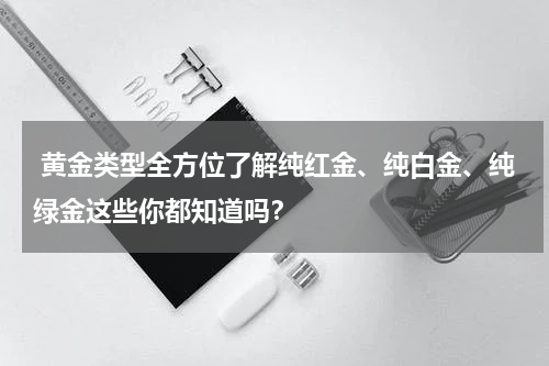  黄金类型全方位了解纯红金、纯白金、纯绿金这些你都知道吗？