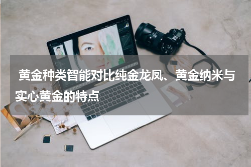  黄金种类智能对比纯金龙凤、黄金纳米与实心黄金的特点