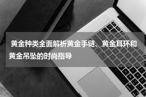  黄金种类全面解析黄金手链、黄金耳环和黄金吊坠的时尚指导