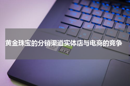 黄金珠宝的分销渠道实体店与电商的竞争