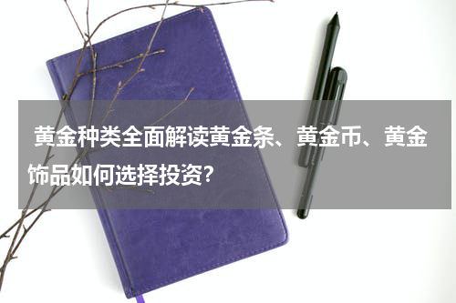  黄金种类全面解读黄金条、黄金币、黄金饰品如何选择投资？