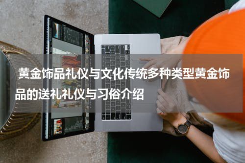  黄金饰品礼仪与文化传统多种类型黄金饰品的送礼礼仪与习俗介绍