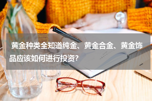  黄金种类全知道纯金、黄金合金、黄金饰品应该如何进行投资？