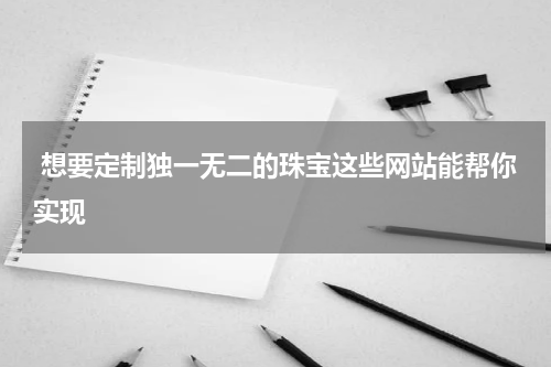  想要定制独一无二的珠宝这些网站能帮你实现