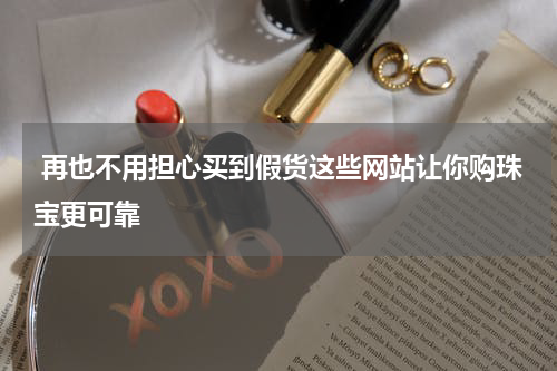  再也不用担心买到假货这些网站让你购珠宝更可靠