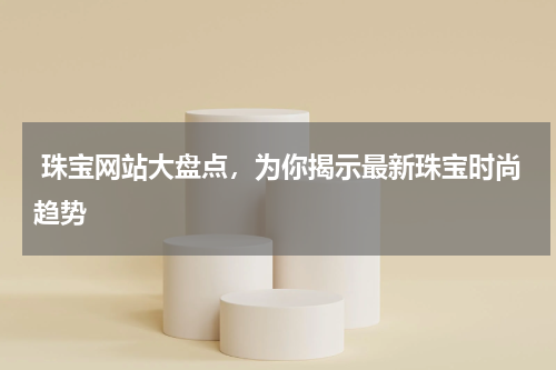  珠宝网站大盘点，为你揭示最新珠宝时尚趋势