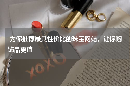  为你推荐最具性价比的珠宝网站，让你购饰品更值