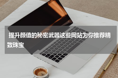  提升颜值的秘密武器这些网站为你推荐精致珠宝