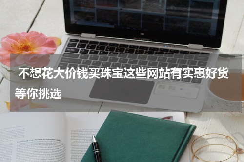 不想花大价钱买珠宝这些网站有实惠好货等你挑选