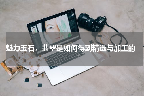魅力玉石,翡翠是如何得到精选与加工的