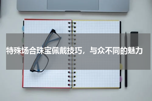  特殊场合珠宝佩戴技巧，与众不同的魅力