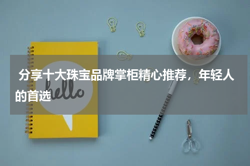 分享十大珠宝品牌掌柜精心推荐，年轻人的首选