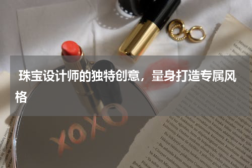  珠宝设计师的独特创意，量身打造专属风格