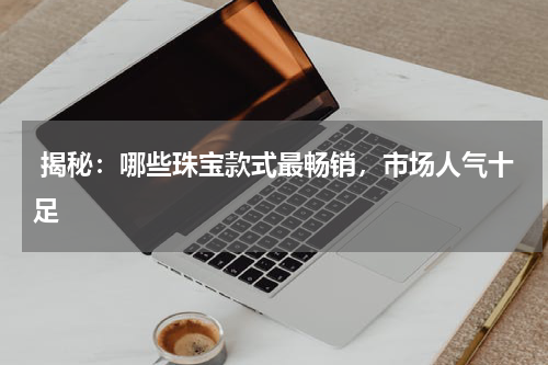  揭秘：哪些珠宝款式最畅销，市场人气十足