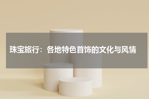 珠宝旅行:各地特色首饰的文化与风情