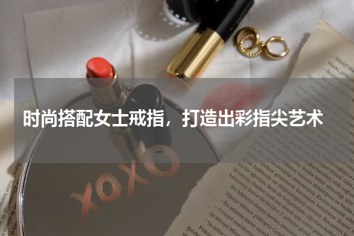 时尚搭配女士戒指，打造出彩指尖艺术