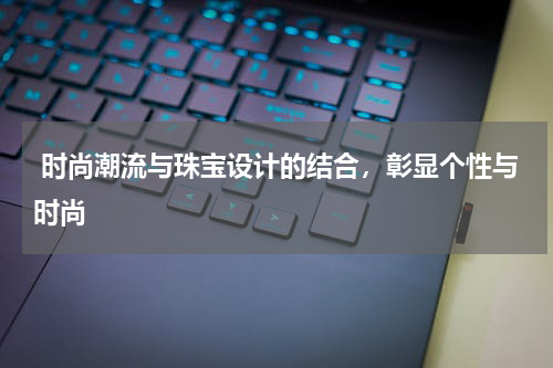 时尚潮流与珠宝设计的结合,彰显个性与时尚