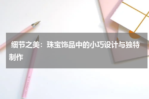 细节之美:珠宝饰品中的小巧设计与独特制作