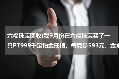 六福珠宝回收(我9月份在六福珠宝买了一只PT999千足铂金戒指，每克是593元，金重2.908，谁可以告诉我回收多少钱一克？)