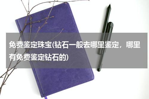 免费鉴定珠宝(钻石一般去哪里鉴定，哪里有免费鉴定钻石的)