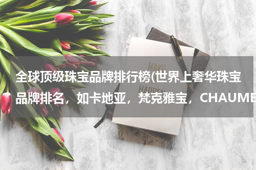 全球顶级珠宝品牌排行榜(世界上奢华珠宝品牌排名，如卡地亚，梵克雅宝，CHAUMET等~)