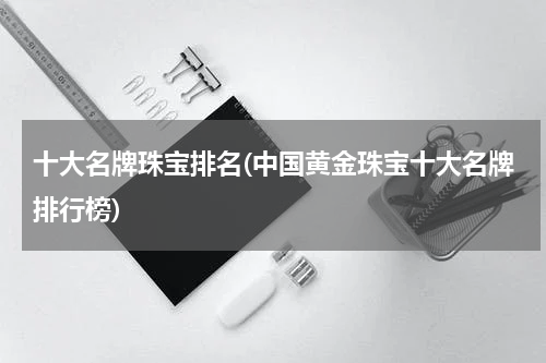 十大名牌珠宝排名(中国黄金珠宝十大名牌排行榜)