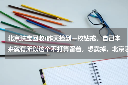 北京珠宝回收(昨天捡到一枚钻戒，自己本来就有所以这个不打算留着，想卖掉，北京哪里有回收的啊)
