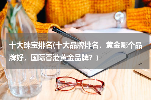 十大珠宝排名(十大品牌排名，黄金哪个品牌好，国际香港黄金品牌？)
