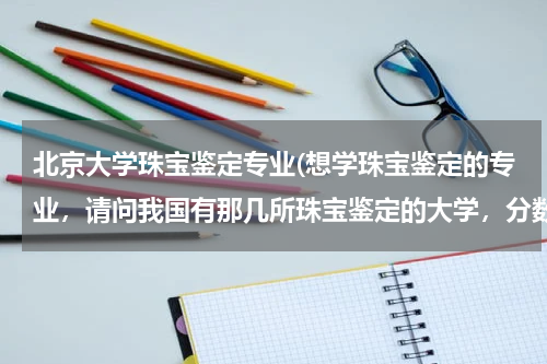 北京大学珠宝鉴定专业(想学珠宝鉴定的专业，请问我国有那几所珠宝鉴定的大学，分数线是多少)