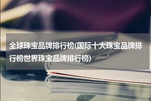 全球珠宝品牌排行榜(国际十大珠宝品牌排行榜世界珠宝品牌排行榜)