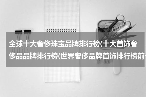 全球十大奢侈珠宝品牌排行榜(十大首饰奢侈品品牌排行榜(世界奢侈品牌首饰排行榜前十名))