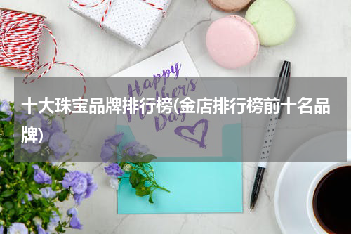 十大珠宝品牌排行榜(金店排行榜前十名品牌)