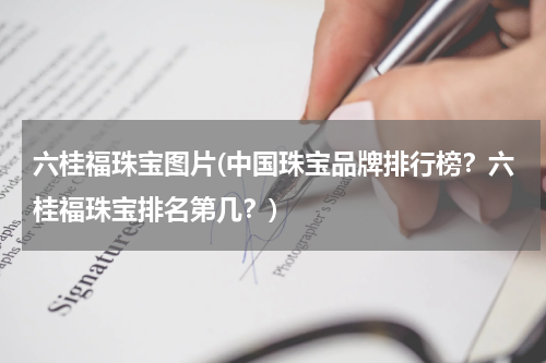 六桂福珠宝图片(中国珠宝品牌排行榜？六桂福珠宝排名第几？)