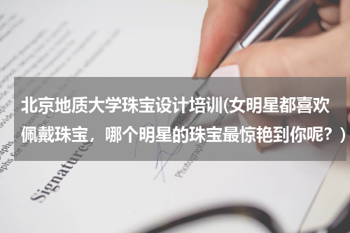 北京地质大学珠宝设计培训(女明星都喜欢佩戴珠宝，哪个明星的珠宝最惊艳到你呢？)