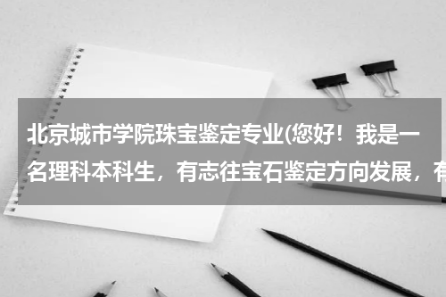 北京城市学院珠宝鉴定专业(您好！我是一名理科本科生，有志往宝石鉴定方向发展，有些问题想向您请教，加我好吗？QQ342171559,谢谢)